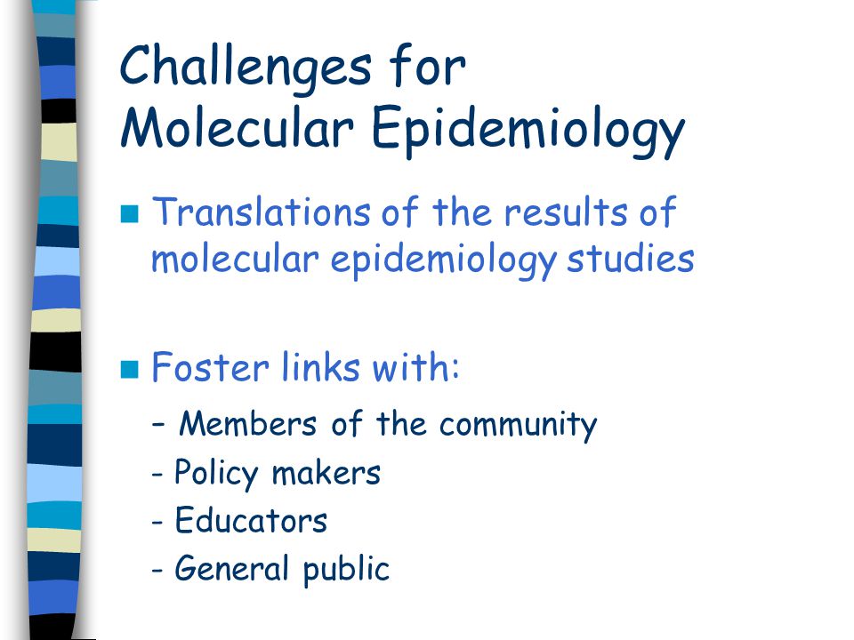 Challenges for Molecular Epidemiology Translations of the results of molecular epidemiology studies Foster links with: - Members of the community - Policy makers - Educators - General public