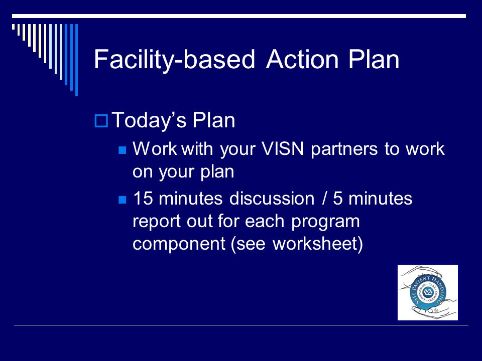 Facility-based Action Plan  Today’s Plan Work with your VISN partners to work on your plan 15 minutes discussion / 5 minutes report out for each program component (see worksheet)