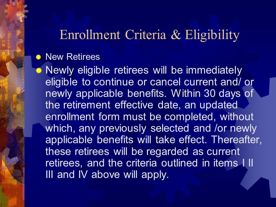 Enrollment Criteria & Eligibility  New Retirees  Newly eligible retirees will be immediately eligible to continue or cancel current and/ or newly applicable benefits.