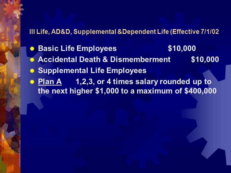 III Life, AD&D, Supplemental &Dependent Life (Effective 7/1/02  Basic Life Employees $10,000  Accidental Death & Dismemberment$10,000  Supplemental Life Employees  Plan A1,2,3, or 4 times salary rounded up to the next higher $1,000 to a maximum of $400,000