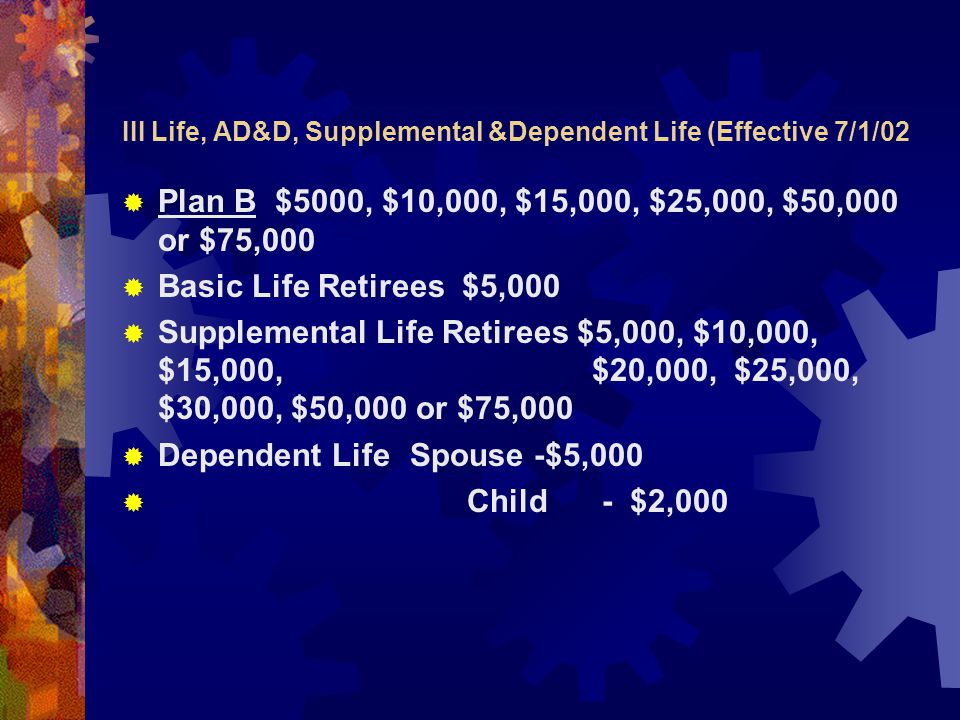 III Life, AD&D, Supplemental &Dependent Life (Effective 7/1/02  Plan B $5000, $10,000, $15,000, $25,000, $50,000 or $75,000  Basic Life Retirees $5,000  Supplemental Life Retirees $5,000, $10,000, $15,000, $20,000, $25,000, $30,000, $50,000 or $75,000  Dependent Life Spouse -$5,000  Child- $2,000