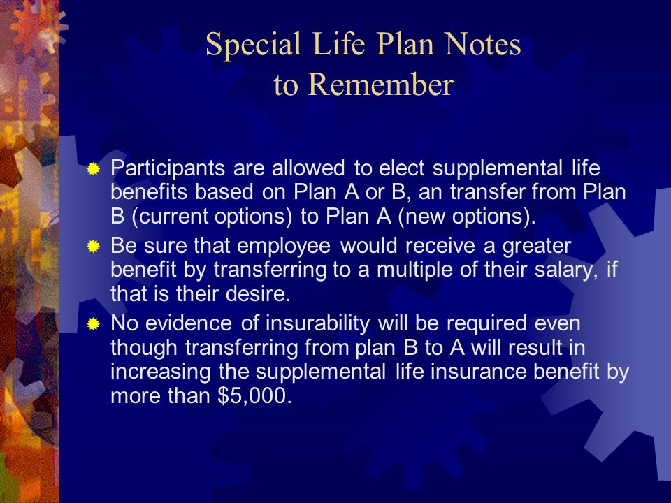 Special Life Plan Notes to Remember  Participants are allowed to elect supplemental life benefits based on Plan A or B, an transfer from Plan B (current options) to Plan A (new options).