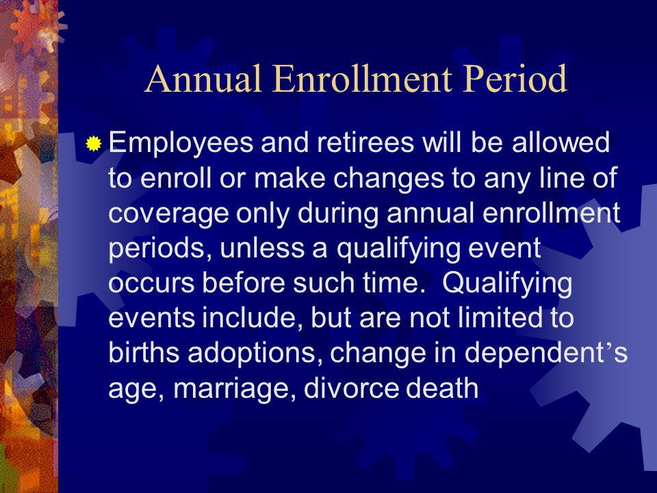 Annual Enrollment Period  Employees and retirees will be allowed to enroll or make changes to any line of coverage only during annual enrollment periods, unless a qualifying event occurs before such time.