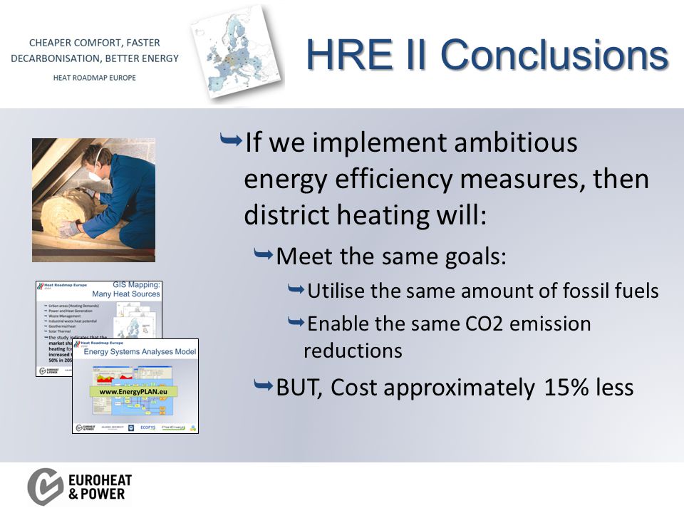 HRE II Conclusions  If we implement ambitious energy efficiency measures, then district heating will:  Meet the same goals:  Utilise the same amount of fossil fuels  Enable the same CO2 emission reductions  BUT, Cost approximately 15% less