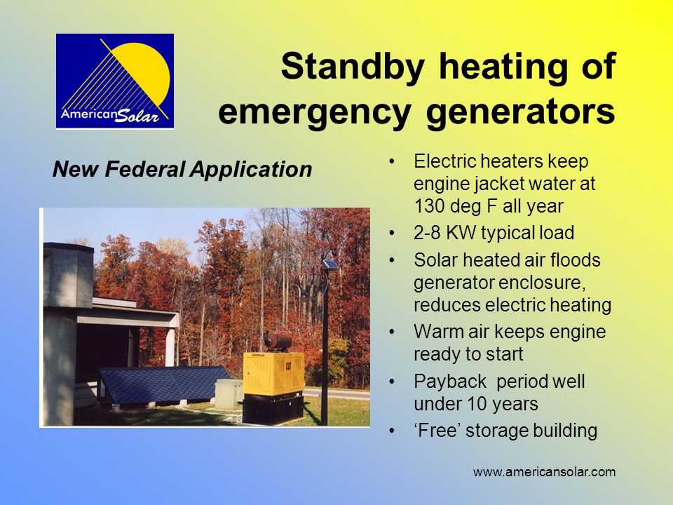 Standby heating of emergency generators Electric heaters keep engine jacket water at 130 deg F all year 2-8 KW typical load Solar heated air floods generator enclosure, reduces electric heating Warm air keeps engine ready to start Payback period well under 10 years ‘Free’ storage building New Federal Application