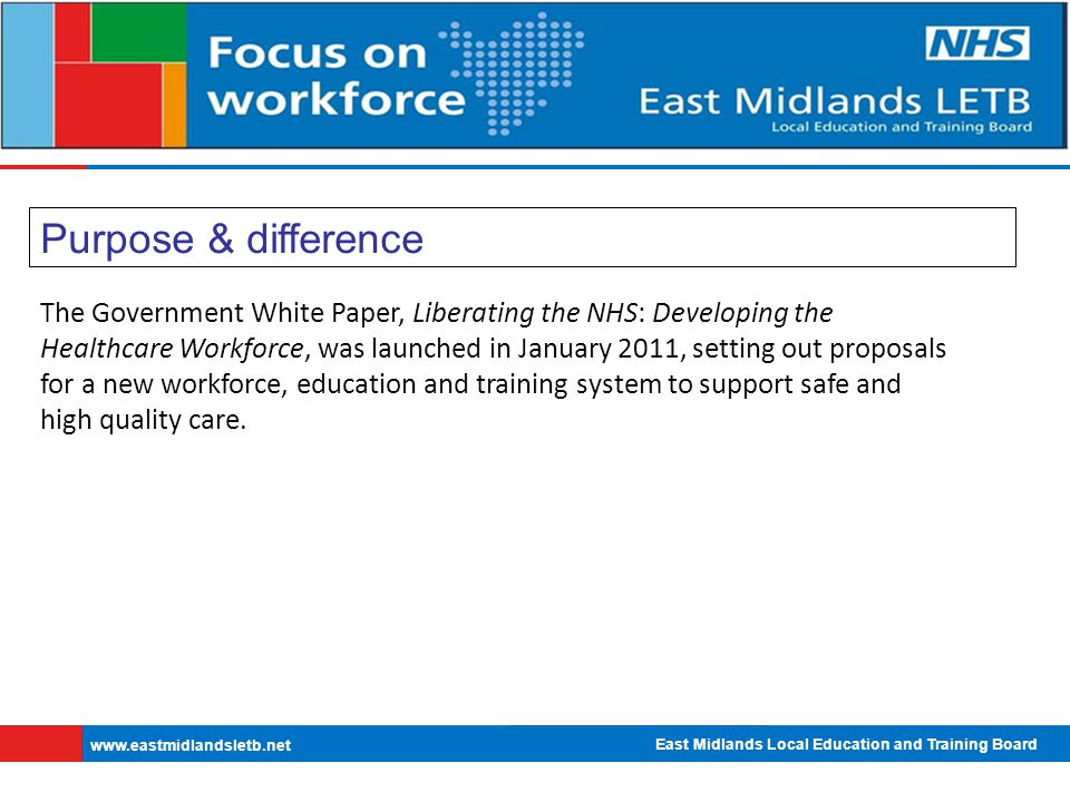 East Midlands Local Education and Training Board   Purpose & difference The Government White Paper, Liberating the NHS: Developing the Healthcare Workforce, was launched in January 2011, setting out proposals for a new workforce, education and training system to support safe and high quality care.