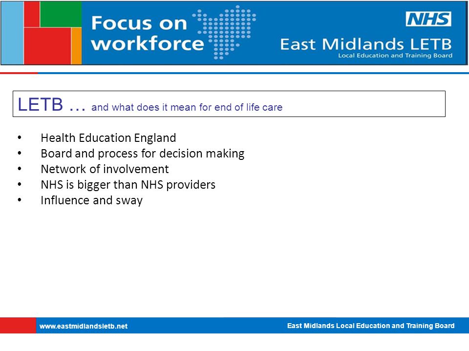 East Midlands Local Education and Training Board   LETB … and what does it mean for end of life care Health Education England Board and process for decision making Network of involvement NHS is bigger than NHS providers Influence and sway