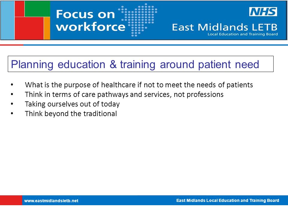 East Midlands Local Education and Training Board   Planning education & training around patient need What is the purpose of healthcare if not to meet the needs of patients Think in terms of care pathways and services, not professions Taking ourselves out of today Think beyond the traditional