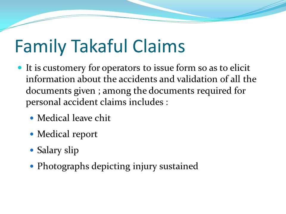 Family Takaful Claims It is customery for operators to issue form so as to elicit information about the accidents and validation of all the documents given ; among the documents required for personal accident claims includes : Medical leave chit Medical report Salary slip Photographs depicting injury sustained