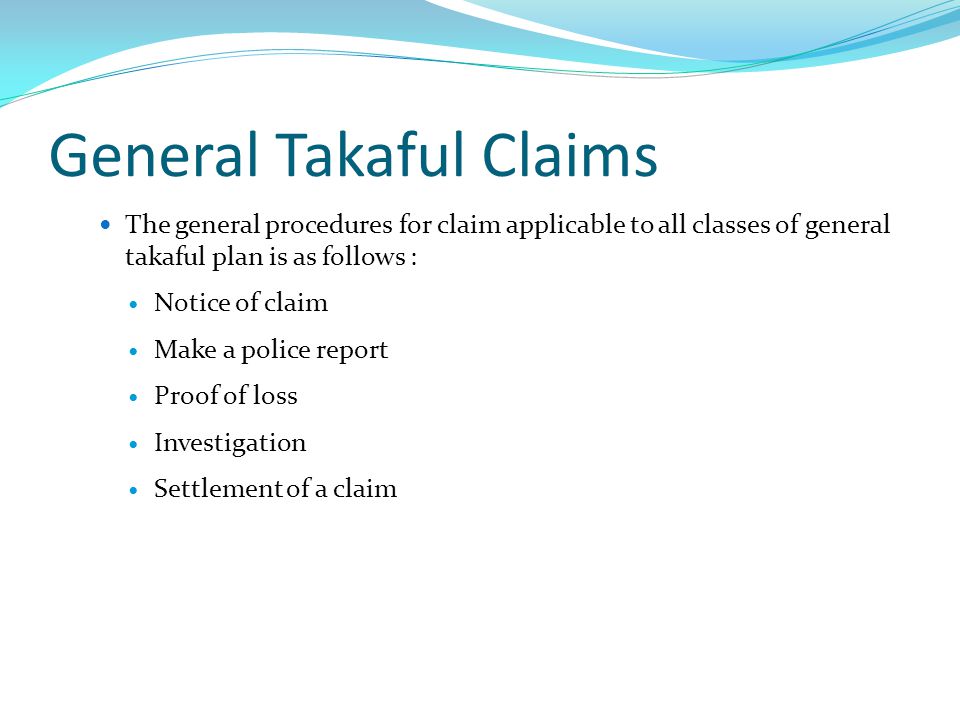 General Takaful Claims The general procedures for claim applicable to all classes of general takaful plan is as follows : Notice of claim Make a police report Proof of loss Investigation Settlement of a claim