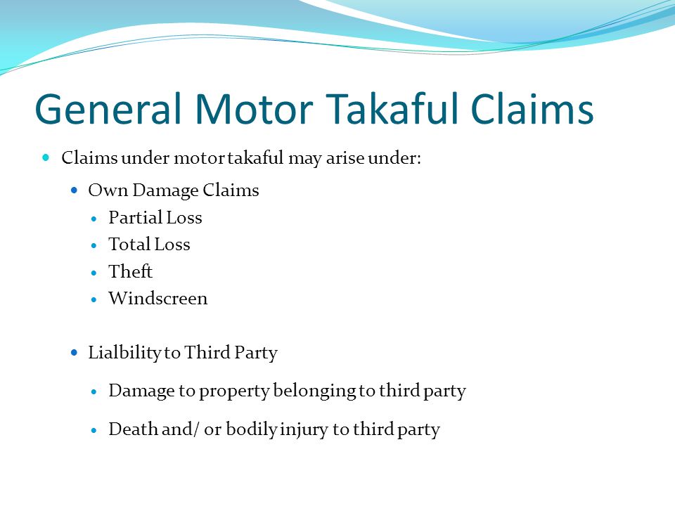 General Motor Takaful Claims Claims under motor takaful may arise under: Own Damage Claims Partial Loss Total Loss Theft Windscreen Lialbility to Third Party Damage to property belonging to third party Death and/ or bodily injury to third party