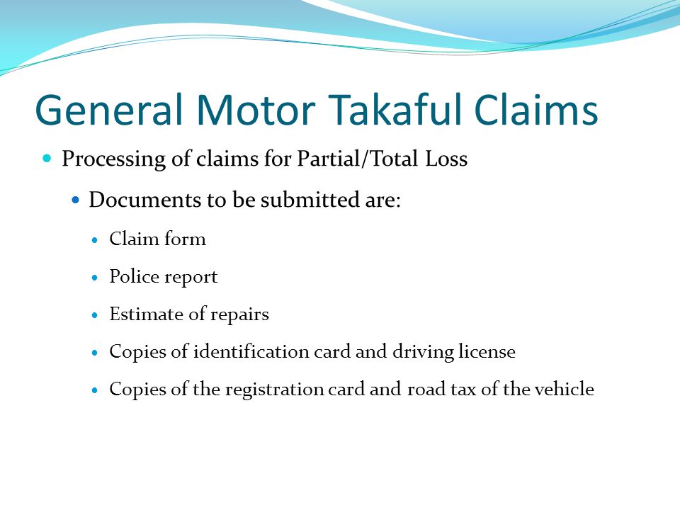 General Motor Takaful Claims Processing of claims for Partial/Total Loss Documents to be submitted are: Claim form Police report Estimate of repairs Copies of identification card and driving license Copies of the registration card and road tax of the vehicle