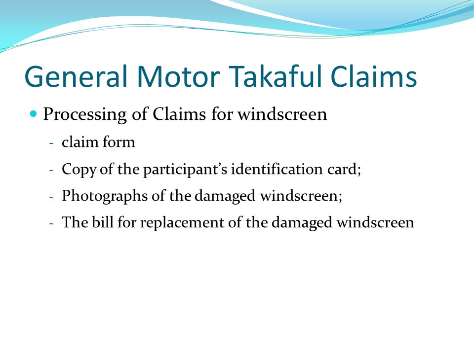 General Motor Takaful Claims Processing of Claims for windscreen - claim form - Copy of the participant’s identification card; - Photographs of the damaged windscreen; - The bill for replacement of the damaged windscreen