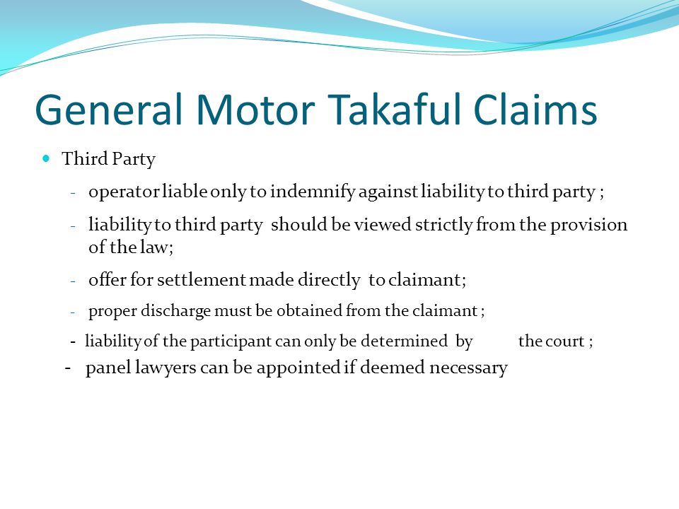 General Motor Takaful Claims Third Party - operator liable only to indemnify against liability to third party ; - liability to third party should be viewed strictly from the provision of the law; - offer for settlement made directly to claimant; - proper discharge must be obtained from the claimant ; - liability of the participant can only be determined by the court ; - panel lawyers can be appointed if deemed necessary