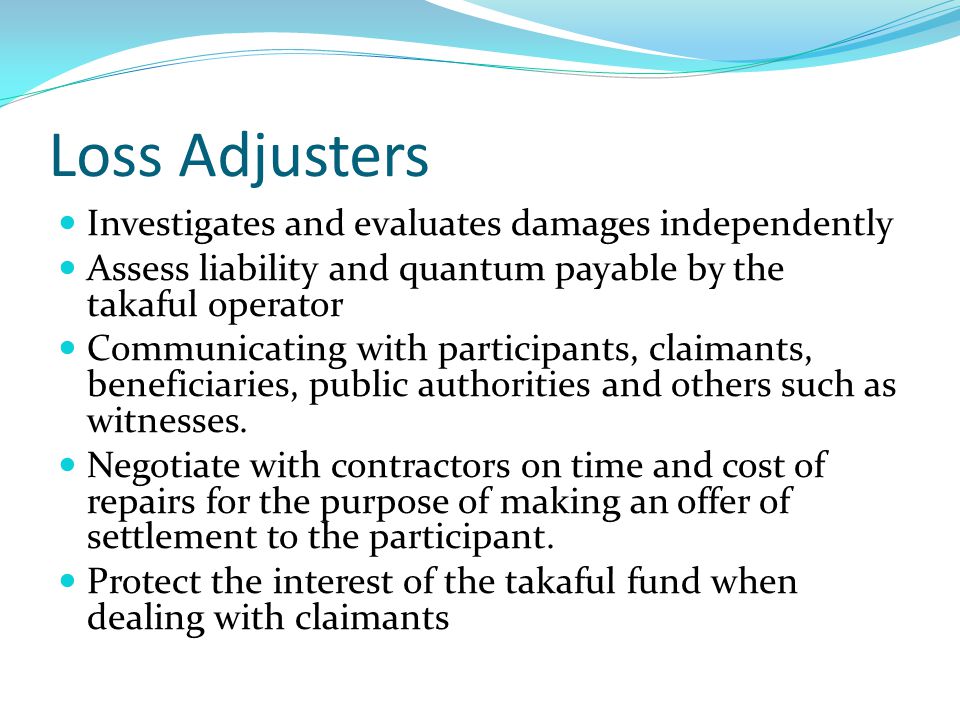 Loss Adjusters Investigates and evaluates damages independently Assess liability and quantum payable by the takaful operator Communicating with participants, claimants, beneficiaries, public authorities and others such as witnesses.