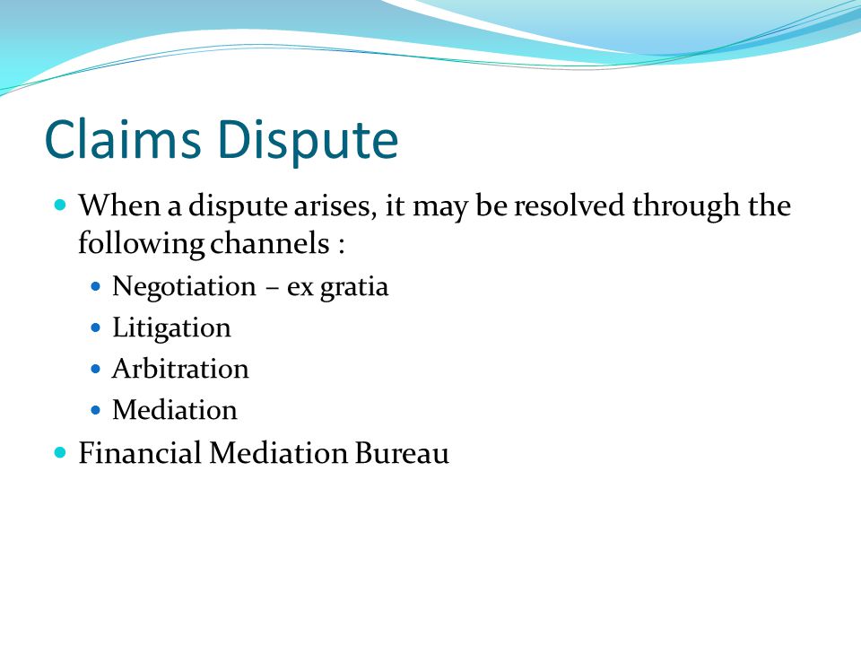 Claims Dispute When a dispute arises, it may be resolved through the following channels : Negotiation – ex gratia Litigation Arbitration Mediation Financial Mediation Bureau