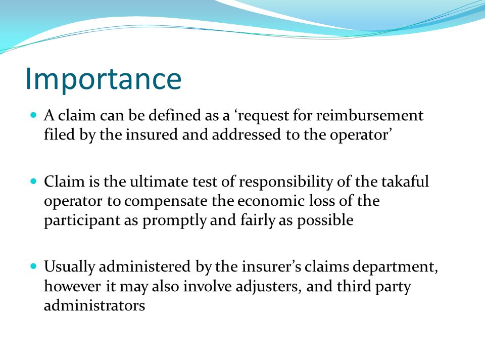 Importance A claim can be defined as a ‘request for reimbursement filed by the insured and addressed to the operator’ Claim is the ultimate test of responsibility of the takaful operator to compensate the economic loss of the participant as promptly and fairly as possible Usually administered by the insurer’s claims department, however it may also involve adjusters, and third party administrators