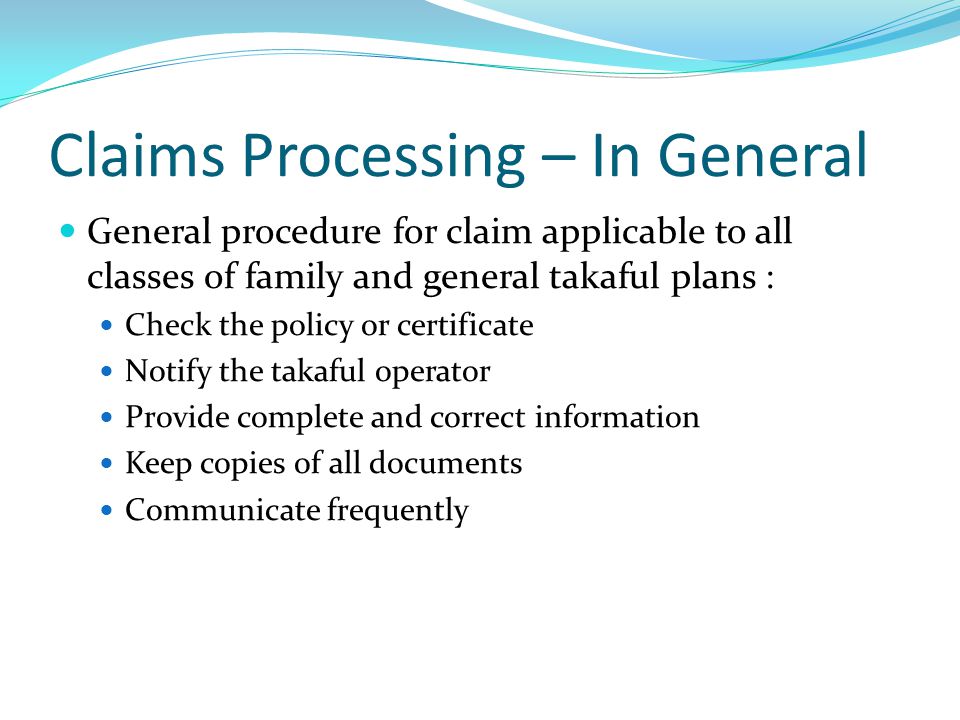 Claims Processing – In General General procedure for claim applicable to all classes of family and general takaful plans : Check the policy or certificate Notify the takaful operator Provide complete and correct information Keep copies of all documents Communicate frequently