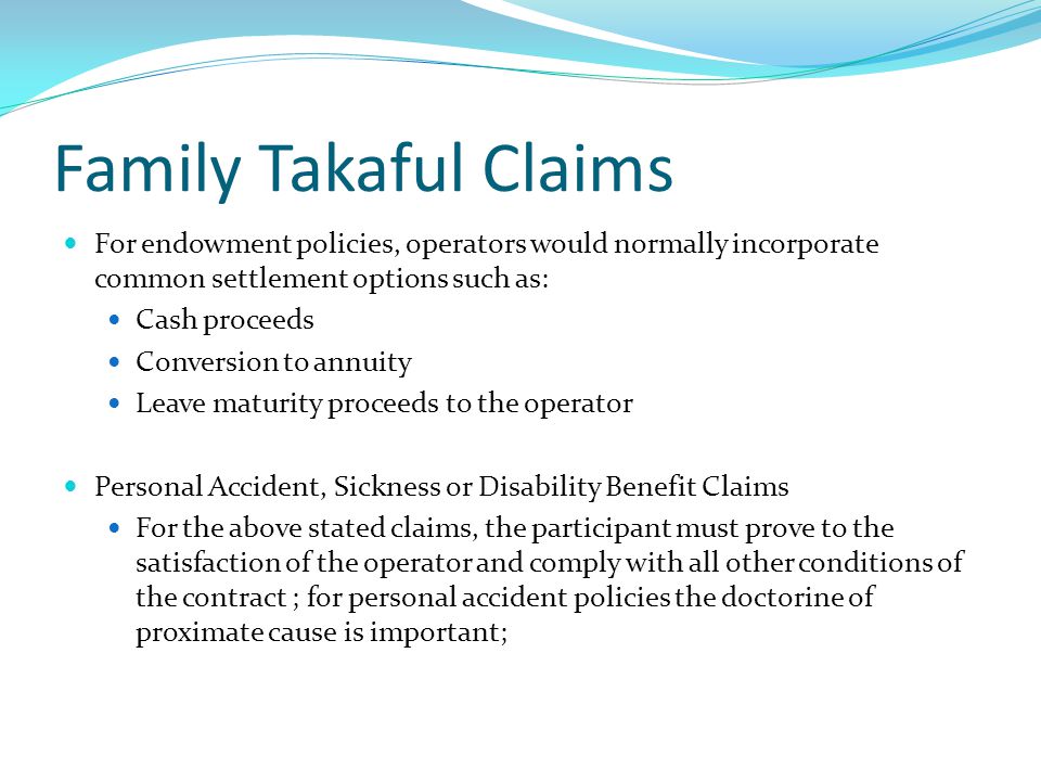 Family Takaful Claims For endowment policies, operators would normally incorporate common settlement options such as: Cash proceeds Conversion to annuity Leave maturity proceeds to the operator Personal Accident, Sickness or Disability Benefit Claims For the above stated claims, the participant must prove to the satisfaction of the operator and comply with all other conditions of the contract ; for personal accident policies the doctorine of proximate cause is important;