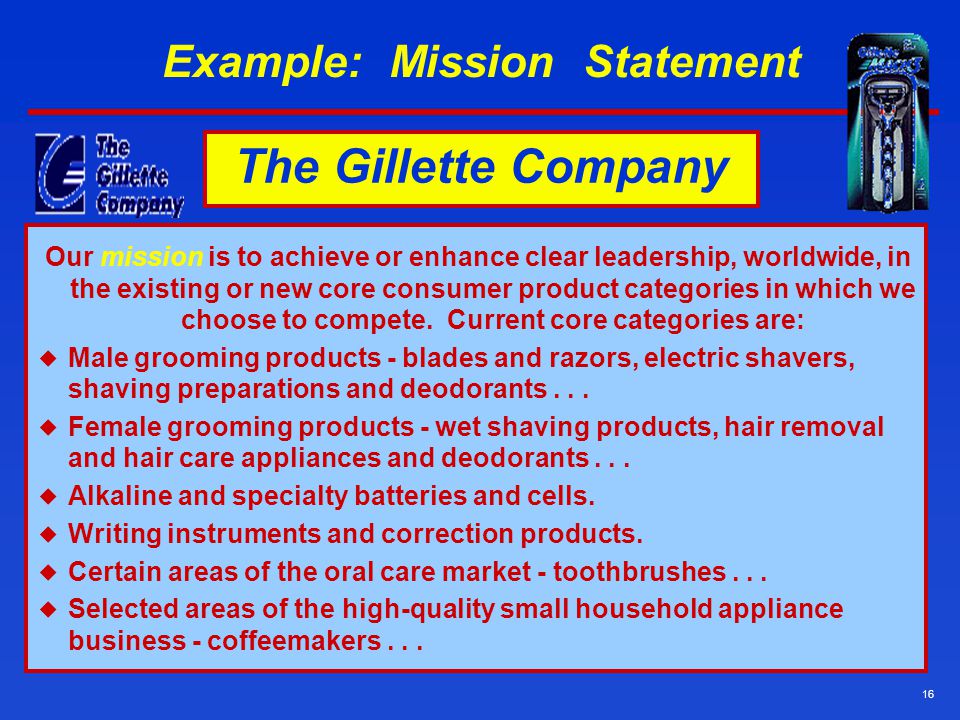 16 Example: Mission Statement Our mission is to achieve or enhance clear leadership, worldwide, in the existing or new core consumer product categories in which we choose to compete.