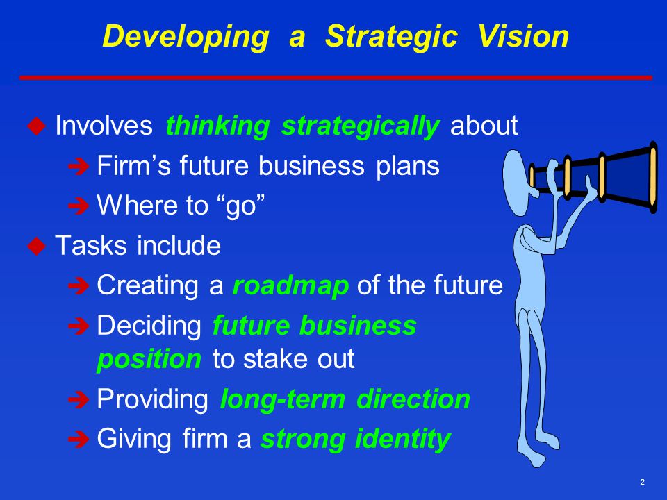 2 Developing a Strategic Vision  Involves thinking strategically about  Firm’s future business plans  Where to go  Tasks include  Creating a roadmap of the future  Deciding future business position to stake out  Providing long-term direction  Giving firm a strong identity
