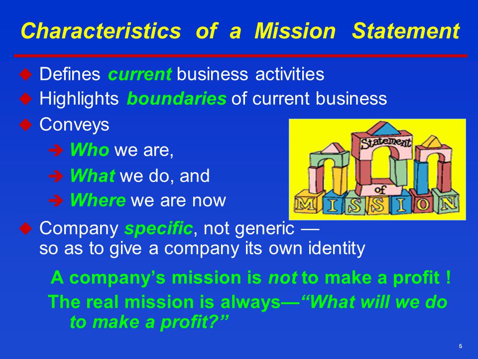 5 Characteristics of a Mission Statement  Defines current business activities  Highlights boundaries of current business  Conveys  Who we are,  What we do, and  Where we are now  Company specific, not generic — so as to give a company its own identity A company’s mission is not to make a profit .