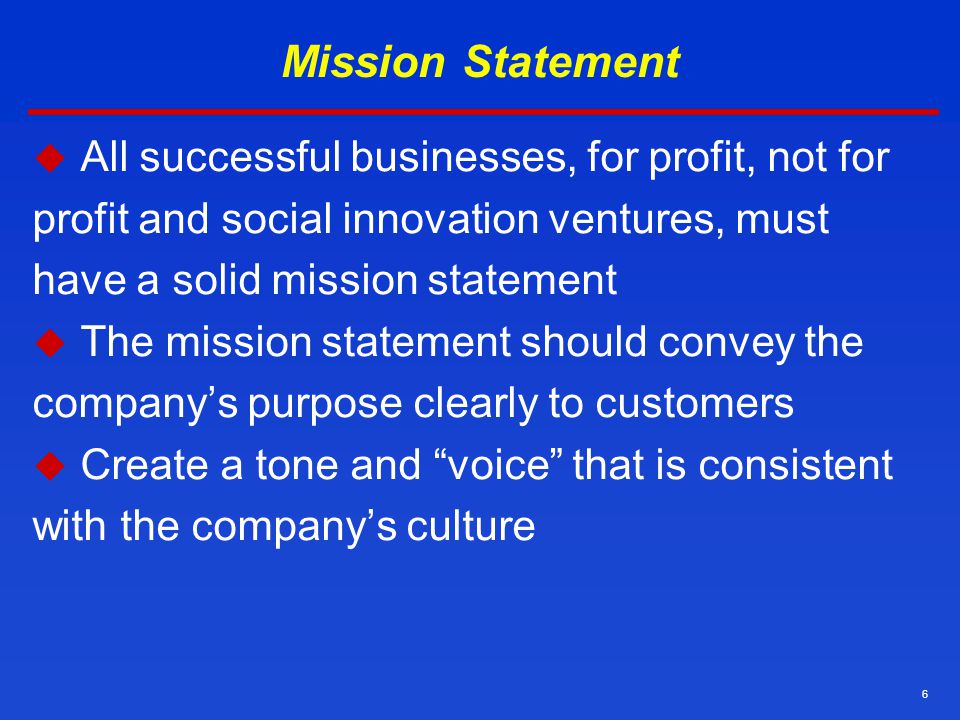 6 Mission Statement  All successful businesses, for profit, not for profit and social innovation ventures, must have a solid mission statement  The mission statement should convey the company’s purpose clearly to customers  Create a tone and voice that is consistent with the company’s culture