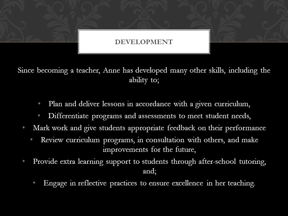 Since becoming a teacher, Anne has developed many other skills, including the ability to; Plan and deliver lessons in accordance with a given curriculum, Differentiate programs and assessments to meet student needs, Mark work and give students appropriate feedback on their performance Review curriculum programs, in consultation with others, and make improvements for the future, Provide extra learning support to students through after-school tutoring, and; Engage in reflective practices to ensure excellence in her teaching.