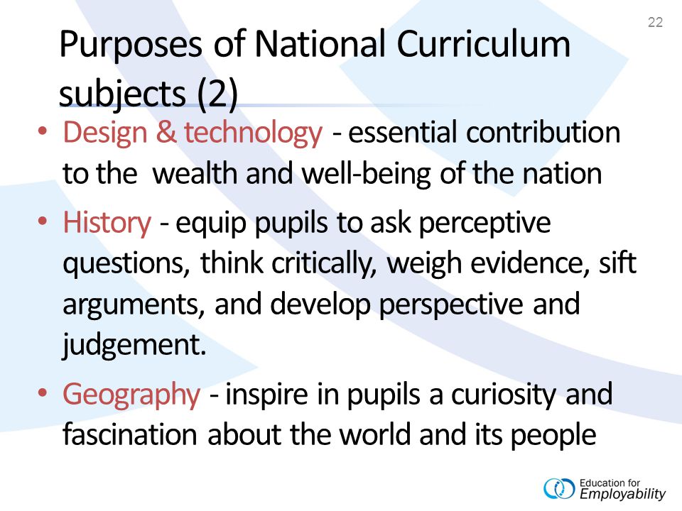 22 Purposes of National Curriculum subjects (2) Design & technology - essential contribution to the wealth and well-being of the nation History - equip pupils to ask perceptive questions, think critically, weigh evidence, sift arguments, and develop perspective and judgement.