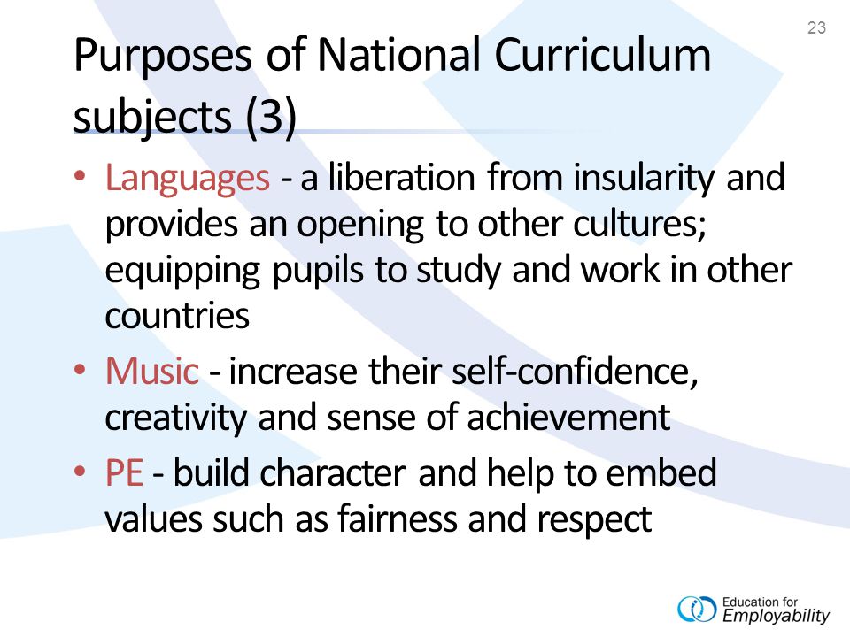 23 Purposes of National Curriculum subjects (3) Languages - a liberation from insularity and provides an opening to other cultures; equipping pupils to study and work in other countries Music - increase their self-confidence, creativity and sense of achievement PE - build character and help to embed values such as fairness and respect