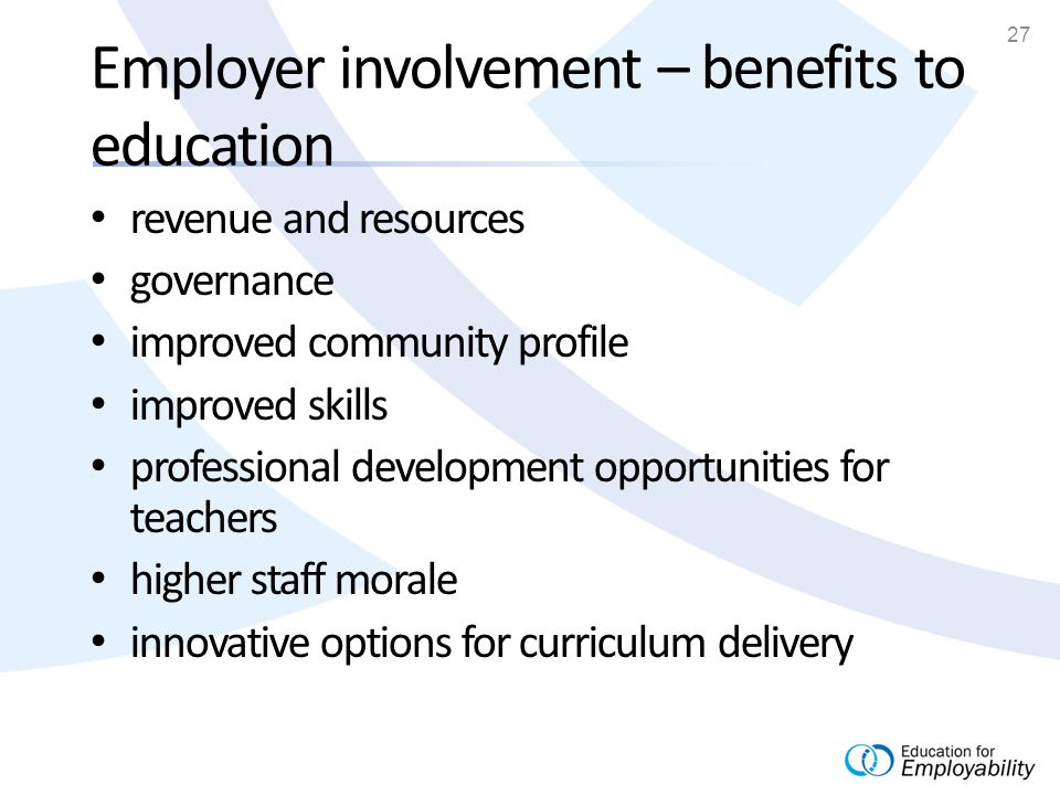 27 Employer involvement – benefits to education revenue and resources governance improved community profile improved skills professional development opportunities for teachers higher staff morale innovative options for curriculum delivery