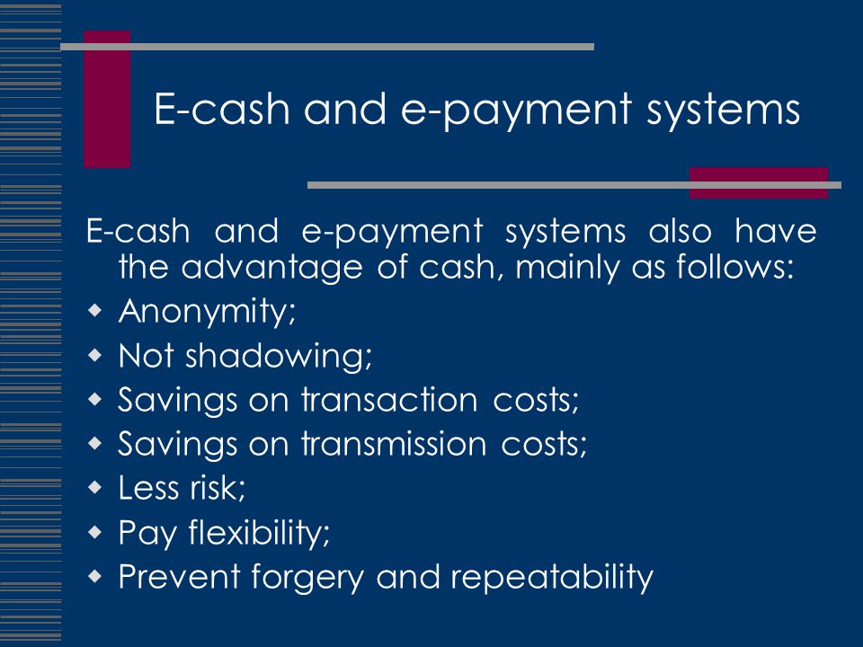 E-cash and e-payment systems E-cash and e-payment systems also have the advantage of cash, mainly as follows:  Anonymity;  Not shadowing;  Savings on transaction costs;  Savings on transmission costs;  Less risk;  Pay flexibility;  Prevent forgery and repeatability