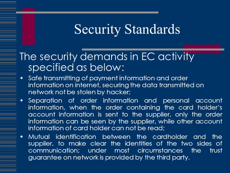 Security Standards The security demands in EC activity specified as below:  Safe transmitting of payment information and order information on internet, securing the data transmitted on network not be stolen by hacker;  Separation of order information and personal account information, when the order containing the card holder ’ s account information is sent to the supplier, only the order information can be seen by the supplier, while other account information of card holder can not be read;  Mutual identification between the cardholder and the supplier, to make clear the identities of the two sides of communication; under most circumstances the trust guarantee on network is provided by the third party.