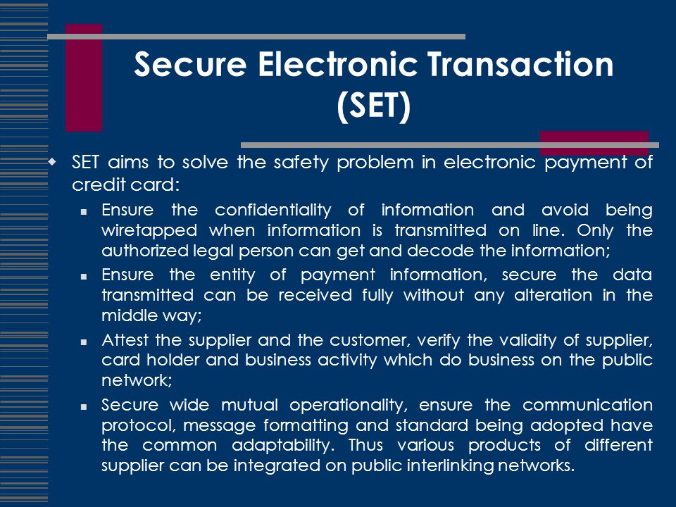 Secure Electronic Transaction (SET)  SET aims to solve the safety problem in electronic payment of credit card: Ensure the confidentiality of information and avoid being wiretapped when information is transmitted on line.