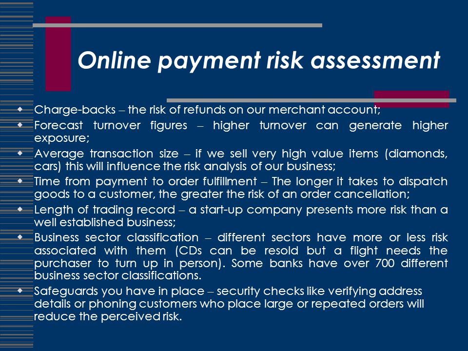 Online payment risk assessment  Charge-backs – the risk of refunds on our merchant account;  Forecast turnover figures – higher turnover can generate higher exposure;  Average transaction size – if we sell very high value items (diamonds, cars) this will influence the risk analysis of our business;  Time from payment to order fulfillment – The longer it takes to dispatch goods to a customer, the greater the risk of an order cancellation;  Length of trading record – a start-up company presents more risk than a well established business;  Business sector classification – different sectors have more or less risk associated with them (CDs can be resold but a flight needs the purchaser to turn up in person).