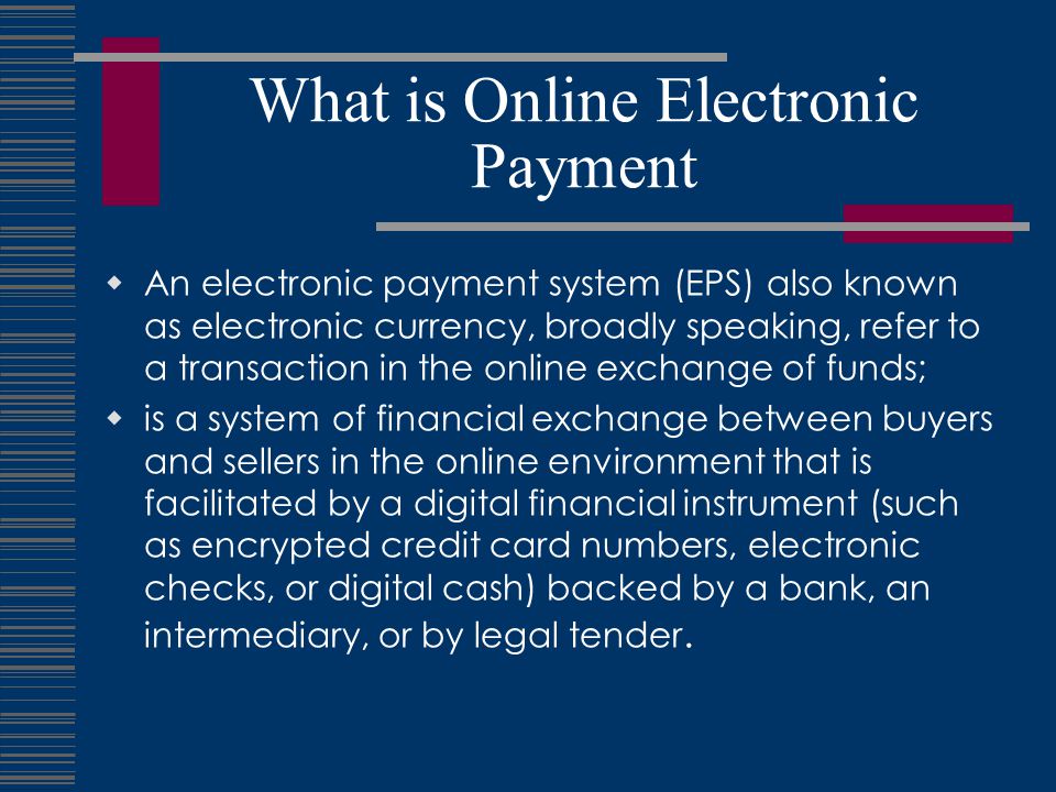 What is Online Electronic Payment  An electronic payment system (EPS) also known as electronic currency, broadly speaking, refer to a transaction in the online exchange of funds;  is a system of financial exchange between buyers and sellers in the online environment that is facilitated by a digital financial instrument (such as encrypted credit card numbers, electronic checks, or digital cash) backed by a bank, an intermediary, or by legal tender.