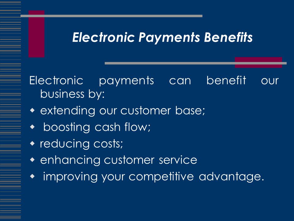 Electronic Payments Benefits Electronic payments can benefit our business by:  extending our customer base;  boosting cash flow;  reducing costs;  enhancing customer service  improving your competitive advantage.