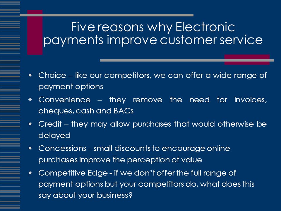 Five reasons why Electronic payments improve customer service  Choice – like our competitors, we can offer a wide range of payment options  Convenience – they remove the need for invoices, cheques, cash and BACs  Credit – they may allow purchases that would otherwise be delayed  Concessions – small discounts to encourage online purchases improve the perception of value  Competitive Edge - if we don ’ t offer the full range of payment options but your competitors do, what does this say about your business