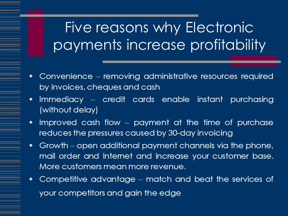 Five reasons why Electronic payments increase profitability  Convenience – removing administrative resources required by invoices, cheques and cash  Immediacy – credit cards enable instant purchasing (without delay)  Improved cash flow – payment at the time of purchase reduces the pressures caused by 30-day invoicing  Growth – open additional payment channels via the phone, mail order and Internet and increase your customer base.