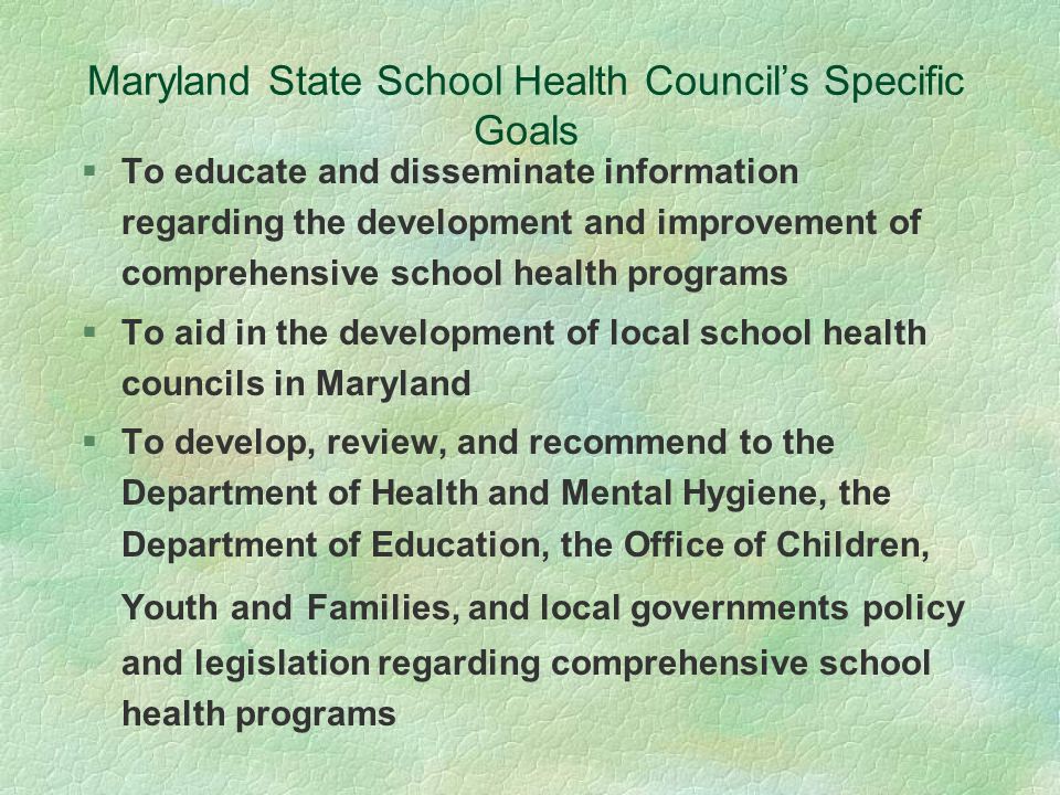 Maryland State School Health Council’s Specific Goals §To educate and disseminate information regarding the development and improvement of comprehensive school health programs §To aid in the development of local school health councils in Maryland §To develop, review, and recommend to the Department of Health and Mental Hygiene, the Department of Education, the Office of Children, Youth and Families, and local governments policy and legislation regarding comprehensive school health programs