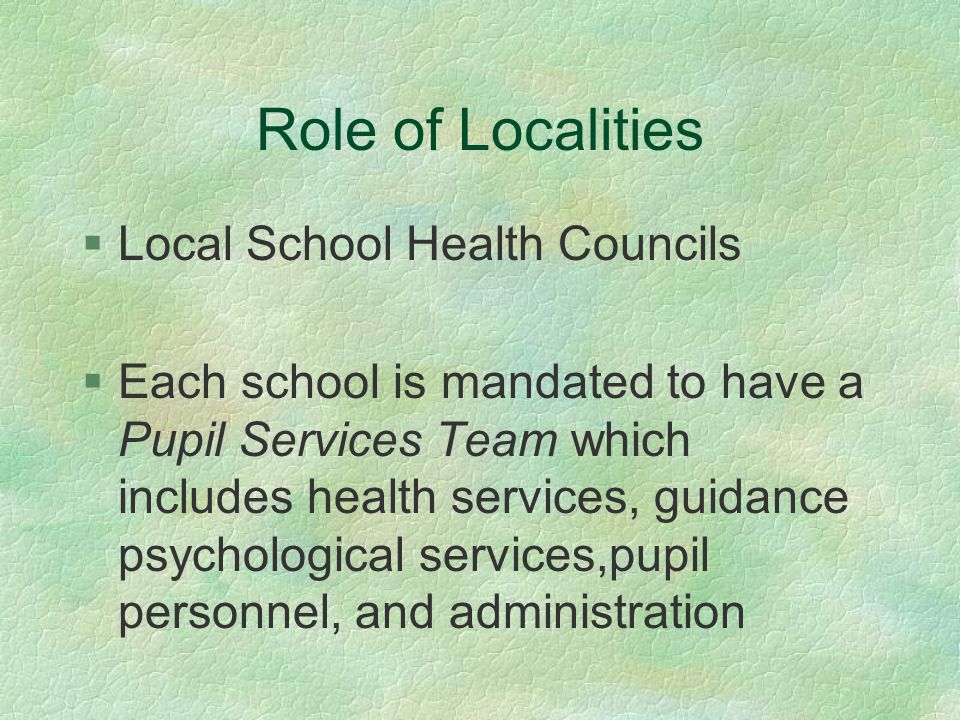 Role of Localities §Local School Health Councils §Each school is mandated to have a Pupil Services Team which includes health services, guidance psychological services,pupil personnel, and administration