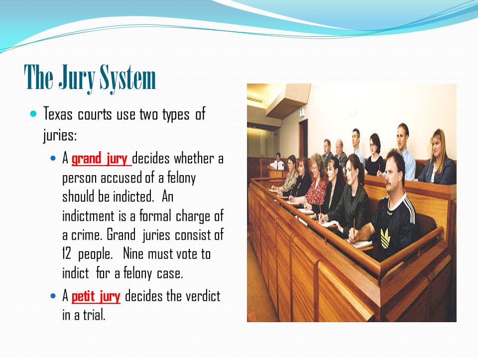 The Jury System Texas courts use two types of juries: A grand jury decides whether a person accused of a felony should be indicted.