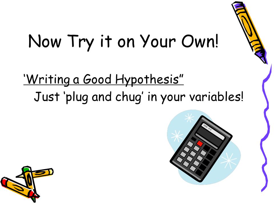 Now Try it on Your Own! ‘Writing a Good Hypothesis Just ‘plug and chug’ in your variables!