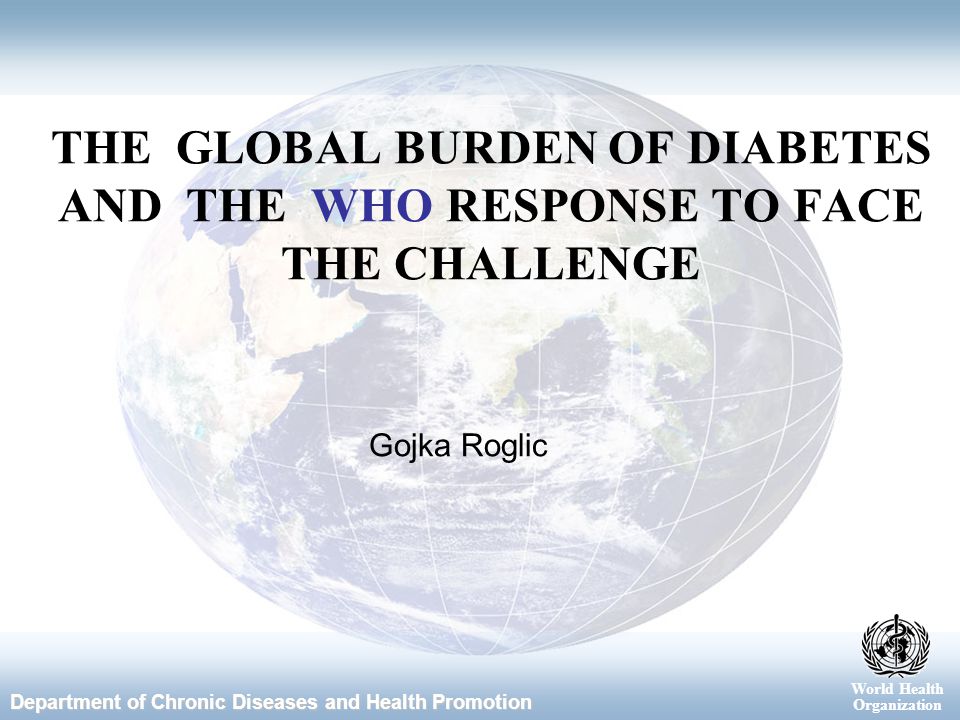 World Health Organization Department of Chronic Diseases and Health Promotion World Health Organization Gojka Roglic THE GLOBAL BURDEN OF DIABETES AND THE WHO RESPONSE TO FACE THE CHALLENGE