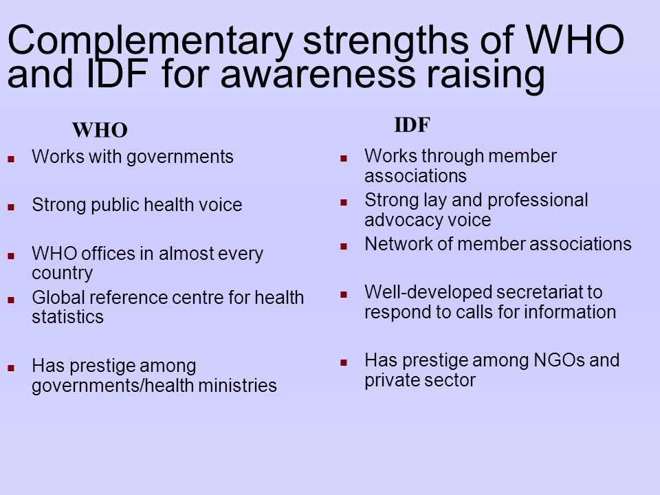 Complementary strengths of WHO and IDF for awareness raising Works with governments Strong public health voice WHO offices in almost every country Global reference centre for health statistics Has prestige among governments/health ministries Works through member associations Strong lay and professional advocacy voice Network of member associations Well-developed secretariat to respond to calls for information Has prestige among NGOs and private sector WHO IDF