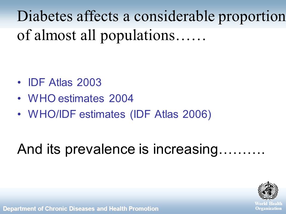 World Health Organization Department of Chronic Diseases and Health Promotion Diabetes affects a considerable proportion of almost all populations…… IDF Atlas 2003 WHO estimates 2004 WHO/IDF estimates (IDF Atlas 2006) And its prevalence is increasing……….