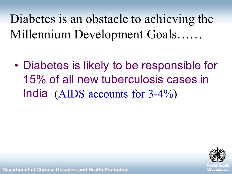World Health Organization Department of Chronic Diseases and Health Promotion Diabetes is an obstacle to achieving the Millennium Development Goals…… Diabetes is likely to be responsible for 15% of all new tuberculosis cases in India (AIDS accounts for 3-4%)