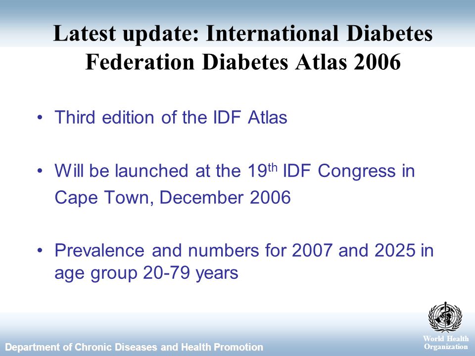 World Health Organization Department of Chronic Diseases and Health Promotion Latest update: International Diabetes Federation Diabetes Atlas 2006 Third edition of the IDF Atlas Will be launched at the 19 th IDF Congress in Cape Town, December 2006 Prevalence and numbers for 2007 and 2025 in age group years