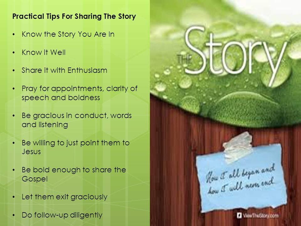 Practical Tips For Sharing The Story Know the Story You Are In Know it Well Share it with Enthusiasm Pray for appointments, clarity of speech and boldness Be gracious in conduct, words and listening Be willing to just point them to Jesus Be bold enough to share the Gospel Let them exit graciously Do follow-up diligently