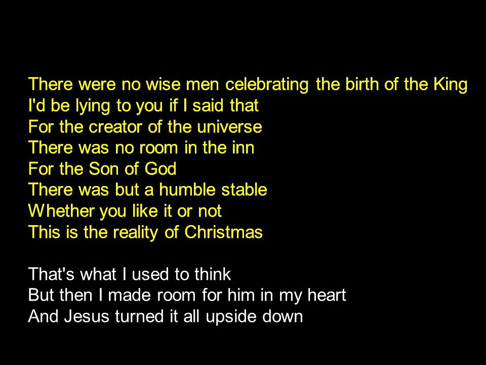 There were no wise men celebrating the birth of the King I d be lying to you if I said that For the creator of the universe There was no room in the inn For the Son of God There was but a humble stable Whether you like it or not This is the reality of Christmas That s what I used to think But then I made room for him in my heart And Jesus turned it all upside down There were no wise men celebrating the birth of the King I d be lying to you if I said that For the creator of the universe There was no room in the inn For the Son of God There was but a humble stable Whether you like it or not This is the reality of Christmas